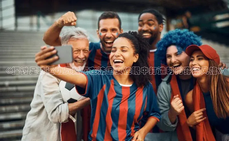 6688体育官网入口网址小度商城《探讨足球运动员如何在法国女性眼中打造时尚穿搭风格》