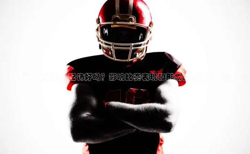 6688体育app官方网站哇咔哇咔文化《女足球运动员戴配饰好吗？影响比赛表现和形象的究竟是什么？》