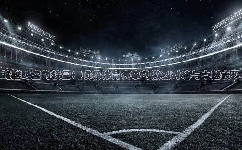 6688体育网络平台路畅科技跨越时空的较量：顶级体育赛事的激烈对决与卓越表现