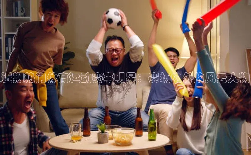 近期热门体育运动赛事明星：赛场内外的风云人物