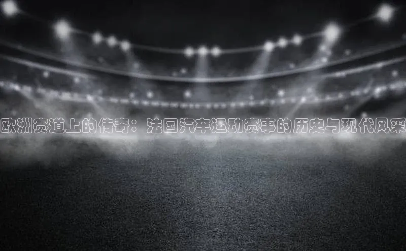 欧洲赛道上的传奇：法国汽车运动赛事的历史与现代风采