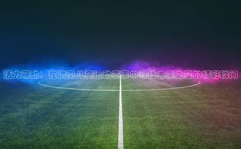 活力萌动：在济南儿童运动赛事中寻找未来之星的精彩瞬间