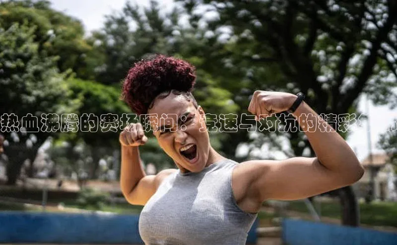 热血沸腾的赛场瞬间：竞速与对抗的精彩集锦
